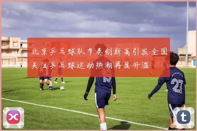 北京乒乓球队节奏创新高引发全国关注乒乓球运动热潮再度升温