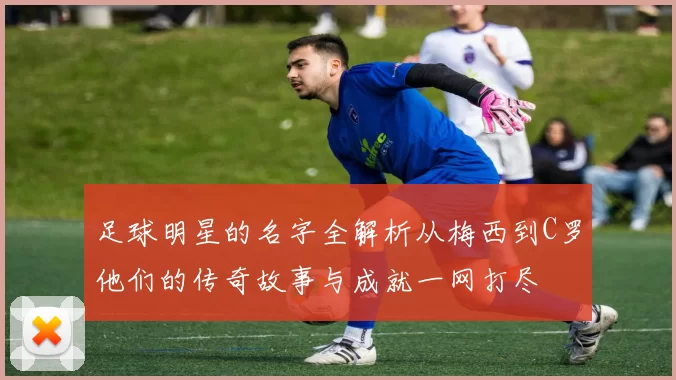 足球明星的名字全解析从梅西到C罗他们的传奇故事与成就一网打尽