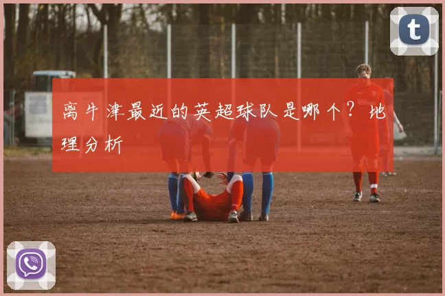 离牛津最近的英超球队是哪个？地理分析