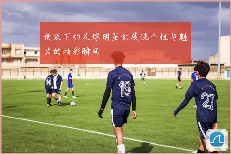 便装下的足球明星们展现个性与魅力的精彩瞬间