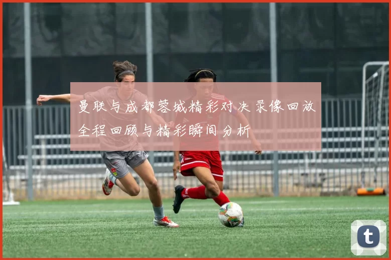 曼联与成都蓉城精彩对决录像回放全程回顾与精彩瞬间分析