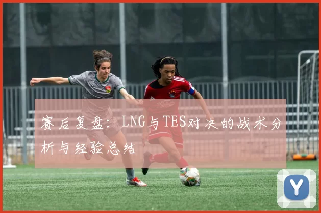 赛后复盘：LNG与TES对决的战术分析与经验总结