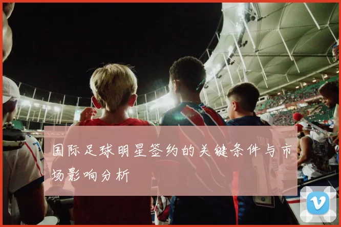 国际足球明星签约的关键条件与市场影响分析