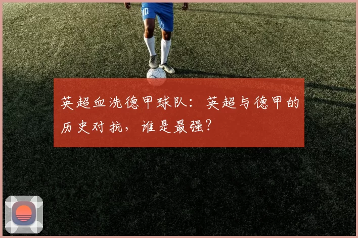 英超血洗德甲球队：英超与德甲的历史对抗，谁是最强？
