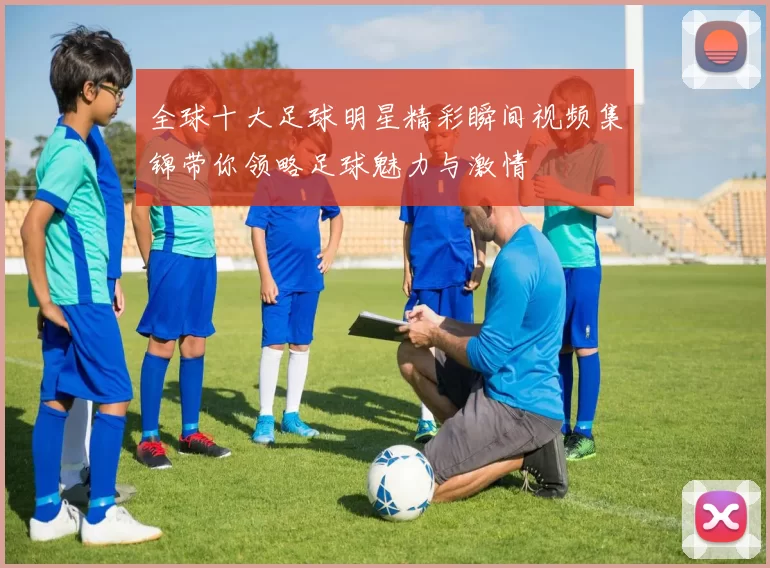 全球十大足球明星精彩瞬间视频集锦带你领略足球魅力与激情