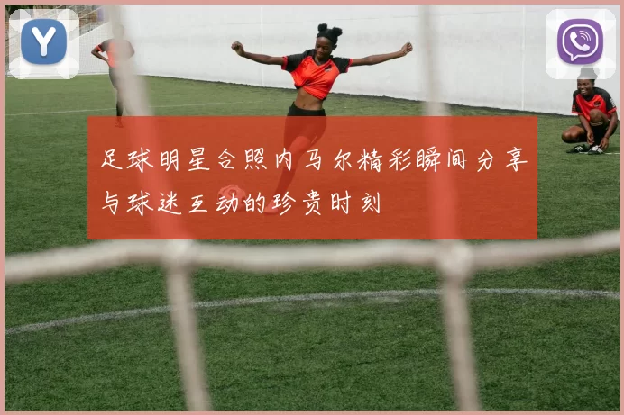 足球明星合照内马尔精彩瞬间分享与球迷互动的珍贵时刻
