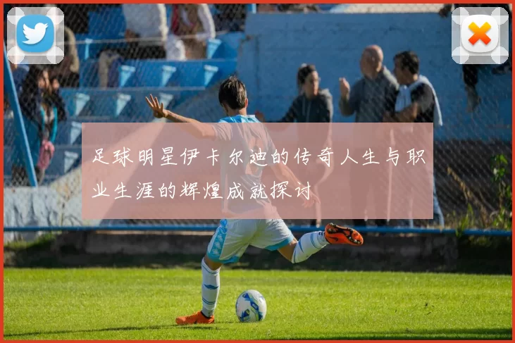 足球明星伊卡尔迪的传奇人生与职业生涯的辉煌成就探讨