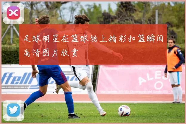 足球明星在篮球场上精彩扣篮瞬间高清图片欣赏