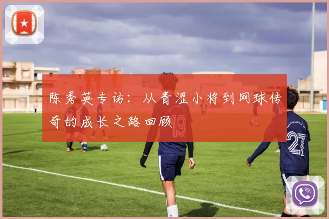陈秀英专访：从青涩小将到网球传奇的成长之路回顾