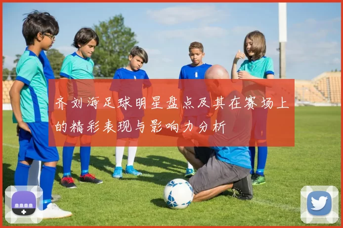 齐刘海足球明星盘点及其在赛场上的精彩表现与影响力分析
