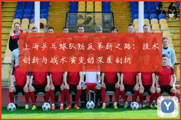 上海乒乓球队防反革新之路：技术创新与战术演变的深度剖析