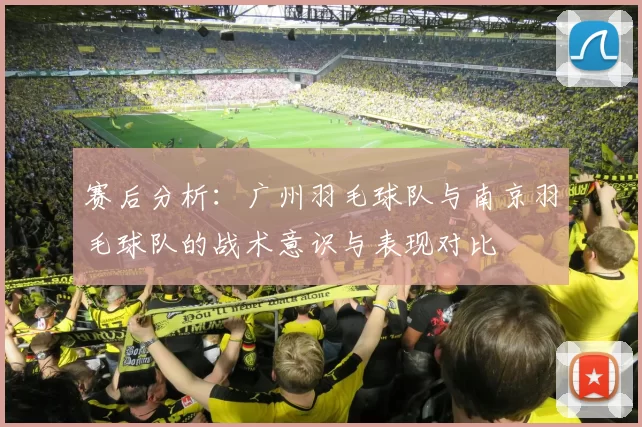 赛后分析：广州羽毛球队与南京羽毛球队的战术意识与表现对比