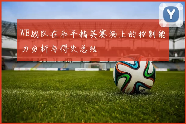 WE战队在和平精英赛场上的控制能力分析与得失总结