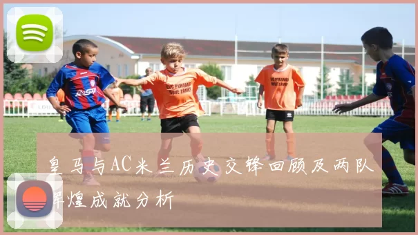 皇马与AC米兰历史交锋回顾及两队辉煌成就分析