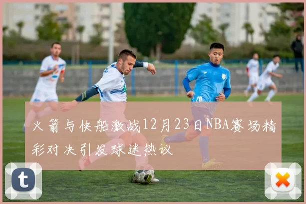火箭与快船激战12月23日NBA赛场精彩对决引发球迷热议