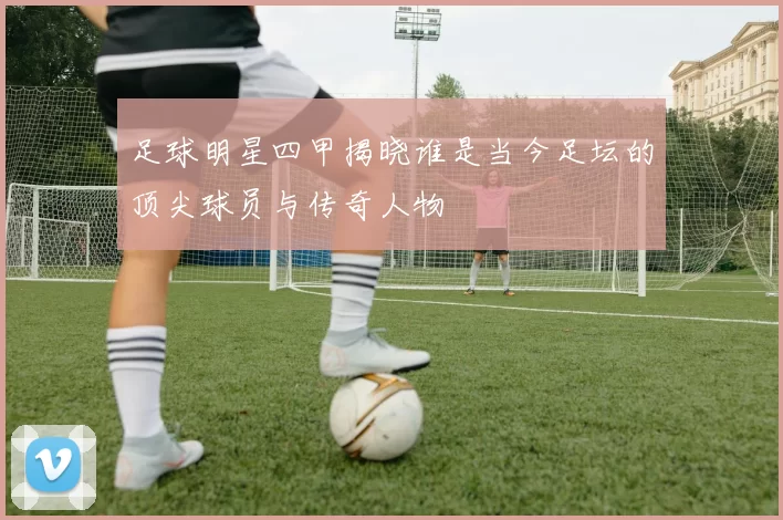 足球明星四甲揭晓谁是当今足坛的顶尖球员与传奇人物