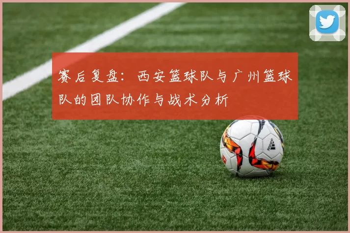赛后复盘：西安篮球队与广州篮球队的团队协作与战术分析