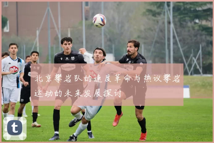 北京攀岩队的速度革命与热议攀岩运动的未来发展探讨